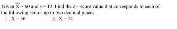 Given X= 60 and s- 12. Find the z- score value that corresponds to cach of
the following scorces up to two decimal places.
1. X- 56
2. X 74
