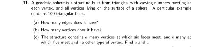 11. A geodesic sphere is a structure built from triangles, with varying numbers meeting at
each vertex, and all vertices lying on the surface of a sphere. A particular example
contains 100 triangular faces.
(a) How many edges does it have?
(b) How many vertices does it have?
(c) The structure contains a many vertices at which six faces meet, and b many at
which five meet and no other type of vertex. Find a and b.
