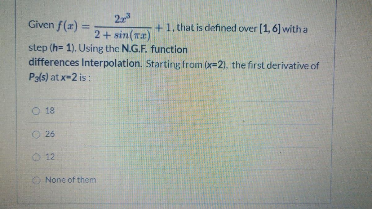 Given f(x)=
223
+1, that is defined over [1, 6]with a
%3D
2+ sin(rx)
step (h= 1). Using the N.G.F. function
differences Interpolation. Starting from (x-2), the first derivative of
P3(s) at x-2 is:
O 18
O 26
O 12
O None of them
