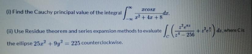 xcosr
(i) Find the Cauchy principal value of the integral
dr.
2 + 4x + 8
(ii) Use Residue theorem and series expansion methods to evaluate
dz, where Cis
256
the ellipse 25.? + 9y? = 225 counterclockwise.
