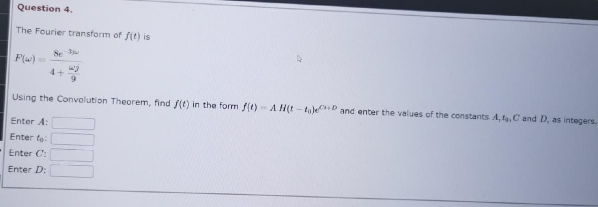 Question 4.
The Fourier transform of f(t) is
F(w) =
8e-3jw
wj
9
4+
4
Using the Convolution Theorem, find f(t) in the form f(t)= A H(t-to)e+D and enter the values of the constants A, to, C and D, as integers.
Enter A:
Enter to:
Enter C:
Enter D: