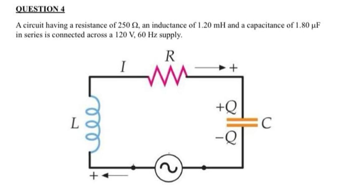 QUESTION 4
A circuit having a resistance of 250 52, an inductance of 1.20 mH and a capacitance of 1.80 µF
in series is connected across a 120 V, 60 Hz supply.
L
000
+
I
R
www.
+
+Q
C