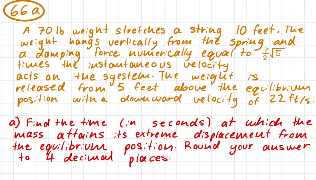 66 a
and
A 70 16 weight stretches a string 10 feet. The
weight hangs vertically from the spring
a Lamping force numerically equal to 2√5
times the instantaneous velocity.
acts an
the sgestem. The weight is
released from 5 feet above the equilibriuen
position with a downward velocity of 22 ft/s.
a) Find the time (in
seconds) at which the
displacement from
position. Round your answer
places.
mass
the equilibrium
to
attains its extreme
4 decimal