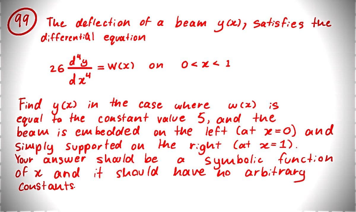 99 The deflection of a beam you), satisfies the
differential equation
26
d" y
dx4
=W(x)
ои
0<x41
Find
y(x) in the case where
w (x)
is
усхо
equal to the constant value 5, and the
beam is embedded
on the left (at x=0) and
Simply supported on the right Cat x=1).
Your answer should be
symbolic function
of x and it should have no arbitrary
Constants.