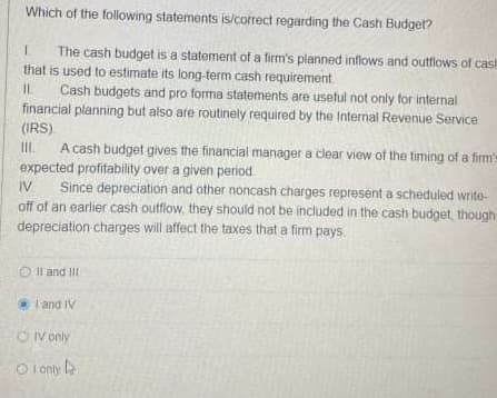 Which of the following statements is/correct regarding the Cash Budget?
The cash budget is a statement of a firm's planned inflows and outflows of cash
that is used to estimate its long-term cash requirement.
Cash budgets and pro forma statements are usetul not only for internal
financial planning but also are routinely required by the Internal Revenue Service
(IRS)
A cash budget gives the financial manager a clear view of the timing of a firm's
expected profitability over a given period
Since depreciation and other noncash charges represent a scheduled write-
off of an earlier cash outflow, they should not be included in the cash budget, though
depreciation charges will affect the taxes that a firm pays
IIL.
IV
O Il and III
land IV
O V only
O I only l
