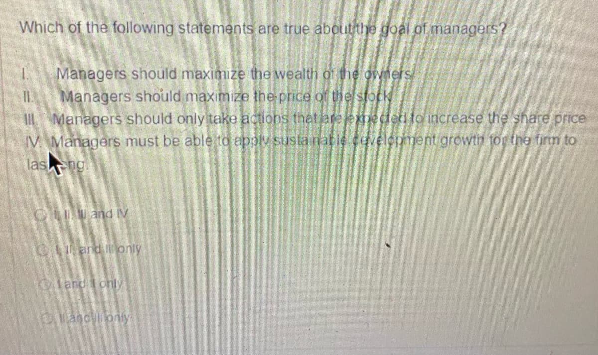 Which of the following statements are true about the goal of managers?.
1.
Managers should maximize the wealth of the owners
I.
Managers should maximıze the price of the stock
Managers should only take actions that are expected to increase the share price
IV. Managers must be able to apply sustanable development growth for the firm to
lasng.
OLL and IV
011 and Ionly
Oland Il only
land i onty
