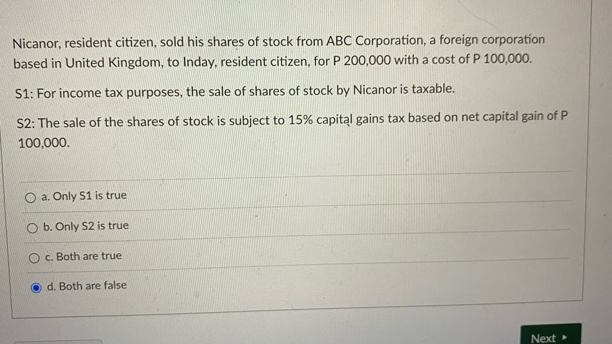 Nicanor, resident citizen, sold his shares of stock from ABC Corporation, a foreign corporation
based in United Kingdom, to Inday, resident citizen, for P 200,000 with a cost of P 100,000.
S1: For income tax purposes, the sale of shares of stock by Nicanor is taxable.
S2: The sale of the shares of stock is subject to 15% capital gains tax based on net capital gain of P
100,000.
O a. Only S1 is true
O b. Only S2 is true
O c. Both are true
d. Both are false
Next
