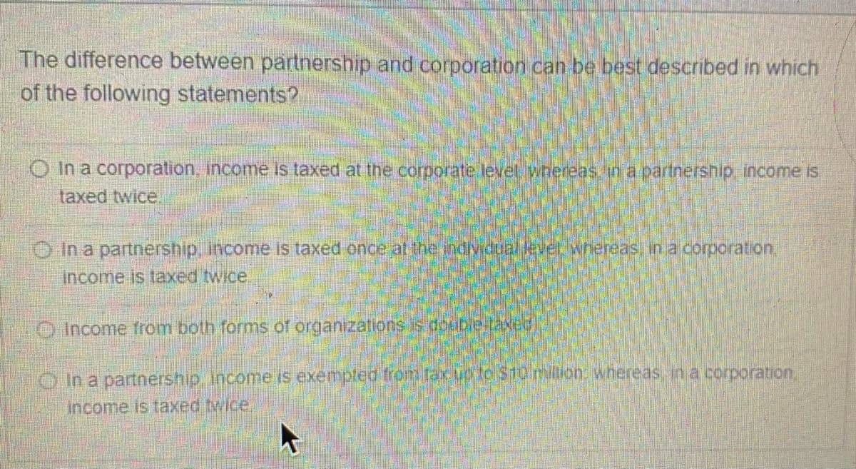 The difference between partnership and corporation can be best described in which
of the following statements?
O In a corporation, income Is taxed at the corporate level. whereas ina partnership income is
taxed twice
O In a partnership, income is taxed once at the individual level whereas in a corporation,
income is taxed twice
O Income from both forms of organizations is double.taxed)
O In a partnership, inconme is exempled from taxug lo s10 million whereas in a corporation.
Income is taxed twice
