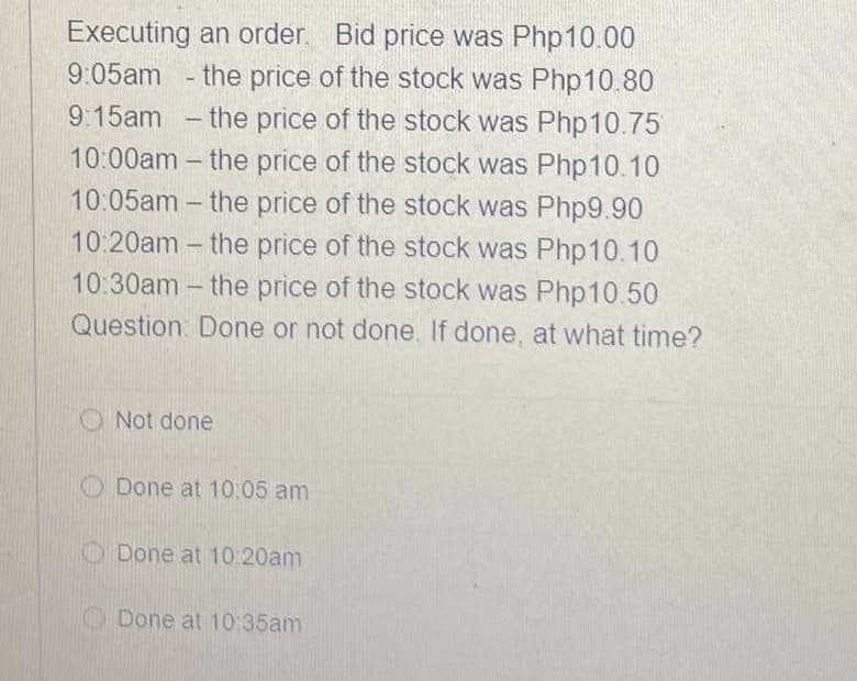 Executing an order. Bid price was Php10.00
9:05am
- the price of the stock was Php10.80
9:15am - the price of the stock was Php10.75
10:00am - the price of the stock was Php10.10
10:05am - the price of the stock was Php9.90
10:20am - the price of the stock was Php10.10
10:30am - the price of the stock was Php 10.50
Question Done or not done. If done, at what time?
O Not done
O Done at 10:05 am
O Done at 10.20am
O Done at 10:35am
