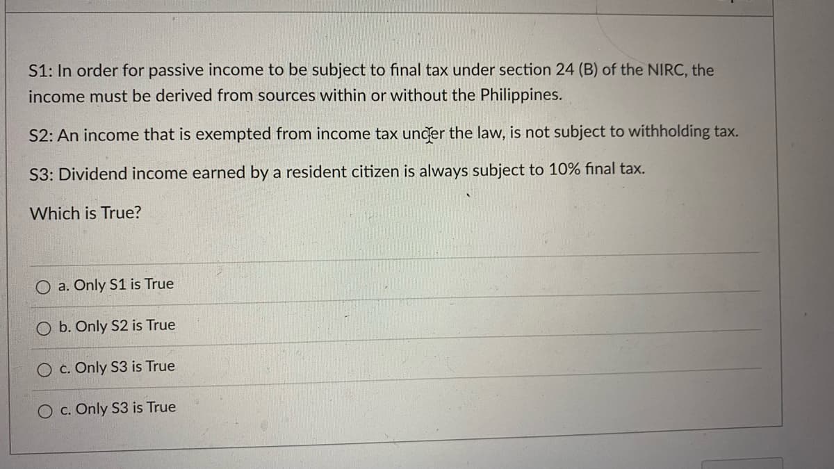 S1: In order for passive income to be subject to final tax under section 24 (B) of the NIRC, the
income must be derived from sources within or without the Philippines.
S2: An income that is exempted from income tax uncer the law, is not subject to withholding tax.
S3: Dividend income earned by a resident citizen is always subject to 10% final tax.
Which is True?
O a. Only S1 is True
b. Only S2 is True
c. Only S3 is True
O c. Only S3 is True
