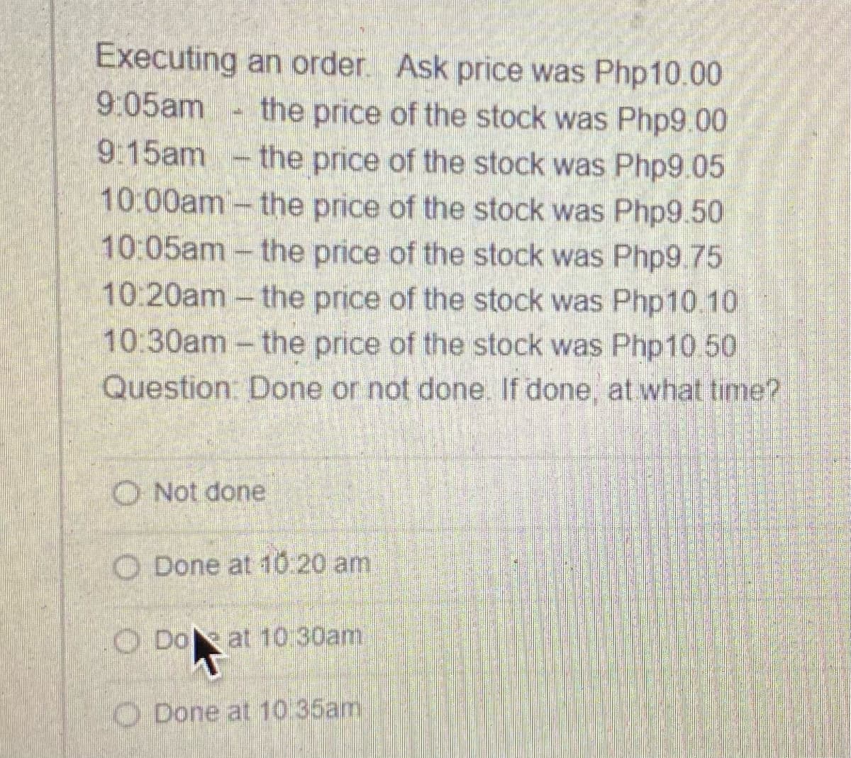Executing an order Ask price was Php10.00
9:05am
the price of the stock was Php9.00
9 15am
the price of the stock was Php9.05
10:00am- the price of the stock was Php9.50
10:05am-the price of the stock was Php9.75
10:20am-the price of the stock was Php10.10
10:30am- the price of the stock was Php10 50
Question: Done or not done. If done, at what time?
O Not done
O Done at 10:20 am
O Doat 10:30am
O Done at 10 35am
