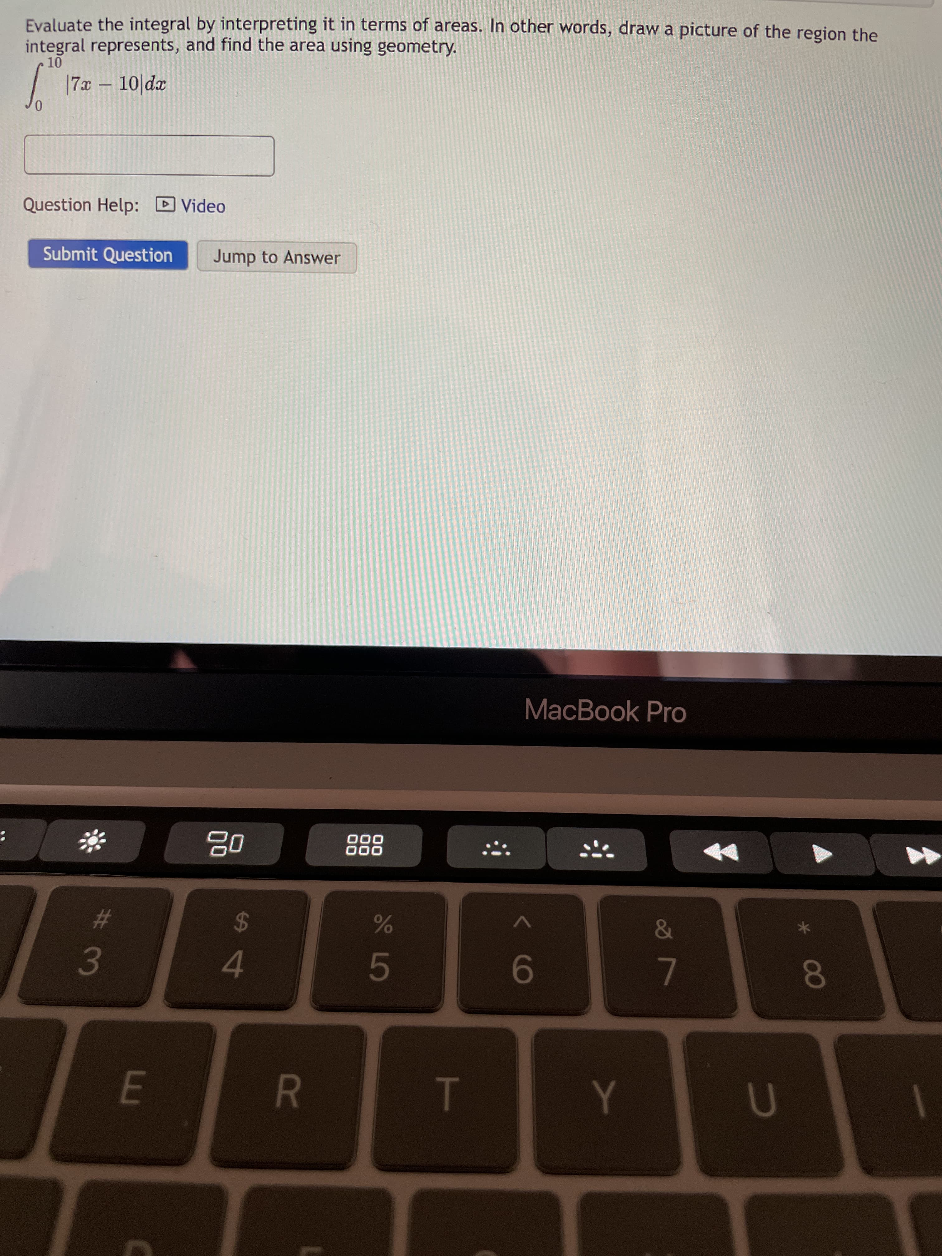 T
R
Evaluate the integral by interpreting it in terms of areas. In other words, draw a picture of the region the
integral represents, and find the area using geometry.
| 17x – 10|dx
Question Help: D Video
Submit Question
Jump to Answer
MacBook Pro
%23
3
000
000
24
4.
5.
9-
7.
080
