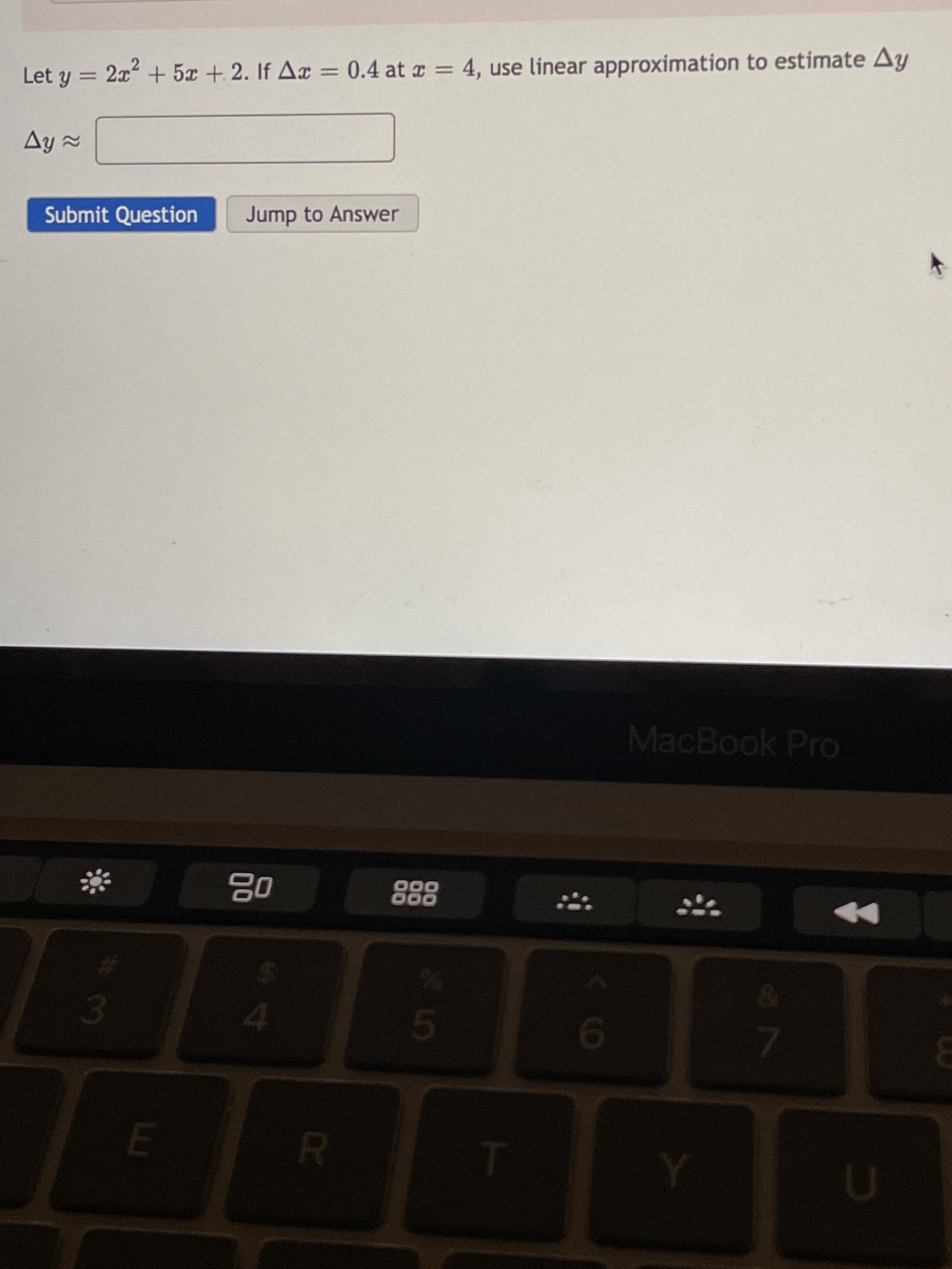 4.
08
000
000
Submit Question
Ay =
MacBook Pro
Let y = 2x + 5x + 2. If Ax = 0.4 at r = 4, use linear approximation to estimate Ay
%3D
Jump to Answer
%3D
