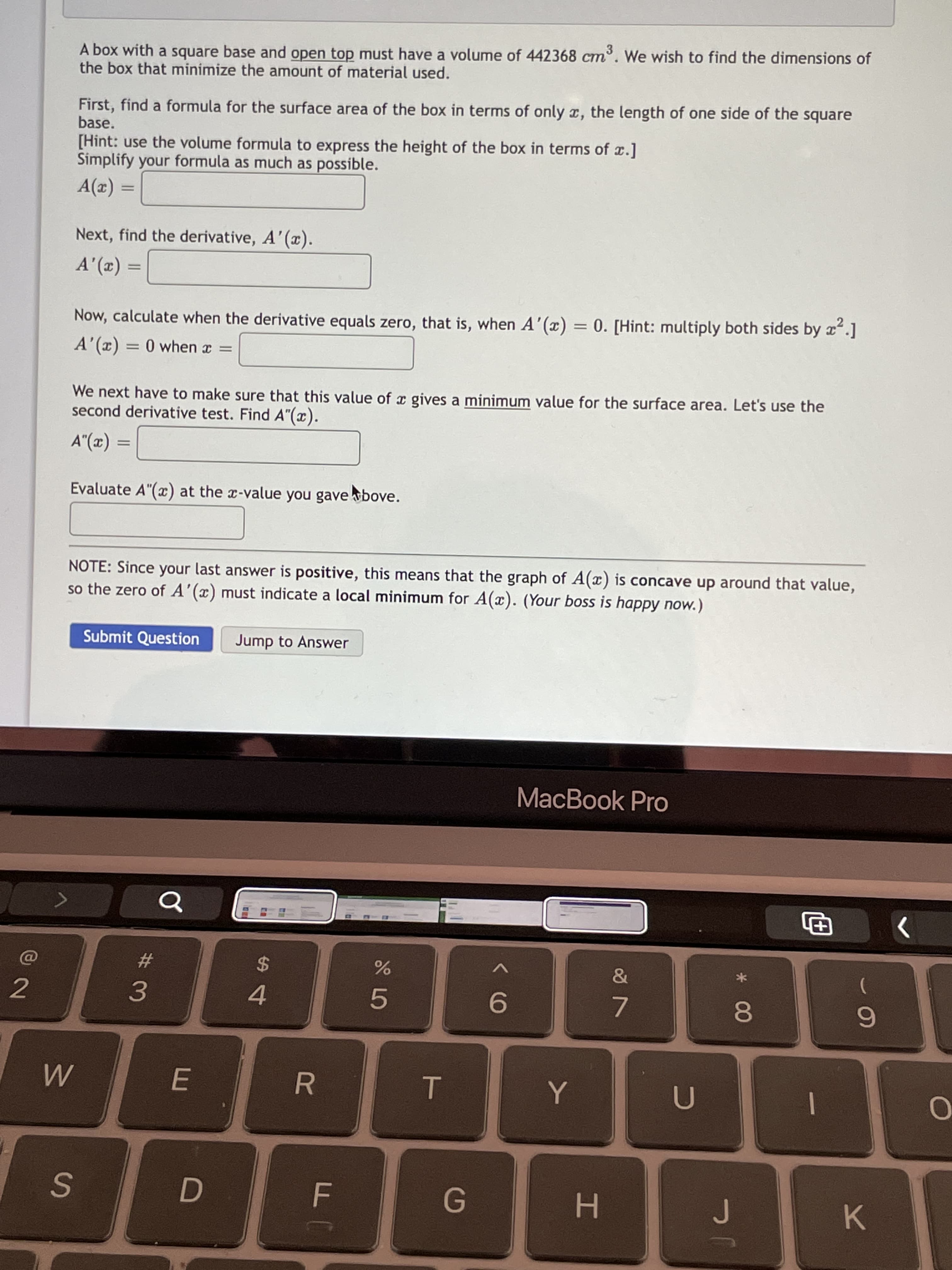* 00
T
A box with a square base and open top must have a volume of 442368 cm. We wish to find the dimensions of
the box that minimize the amount of material used.
First, find a formula for the surface area of the box in terms of only x, the length of one side of the square
base.
[Hint: use the volume formula to express the height of the box in terms of x.]
Simplify your formula as much as possible.
%3D
Next, find the derivative, A'(x).
(2), V
Now, calculate when the derivative equals zero, that is, when A'(x) = 0. [Hint: multiply both sides by x.]
%3D
A'(x) = 0 when x =
%3D
We next have to make sure that this value of a gives a minimum value for the surface area. Let's use the
second derivative test. Find A"(x).
%3D
Evaluate A"(x) at the x-value you gave bove.
NOTE: Since your last answer is positive, this means that the graph of A(x) is concave up around that value,
so the zero of A'(x) must indicate a local minimum for A(x). (Your boss is happy now.)
Submit Question
Jump to Answer
MacBook Pro
#3
3.
24
2
4.
9-
7.
|
G.
H.
K.
