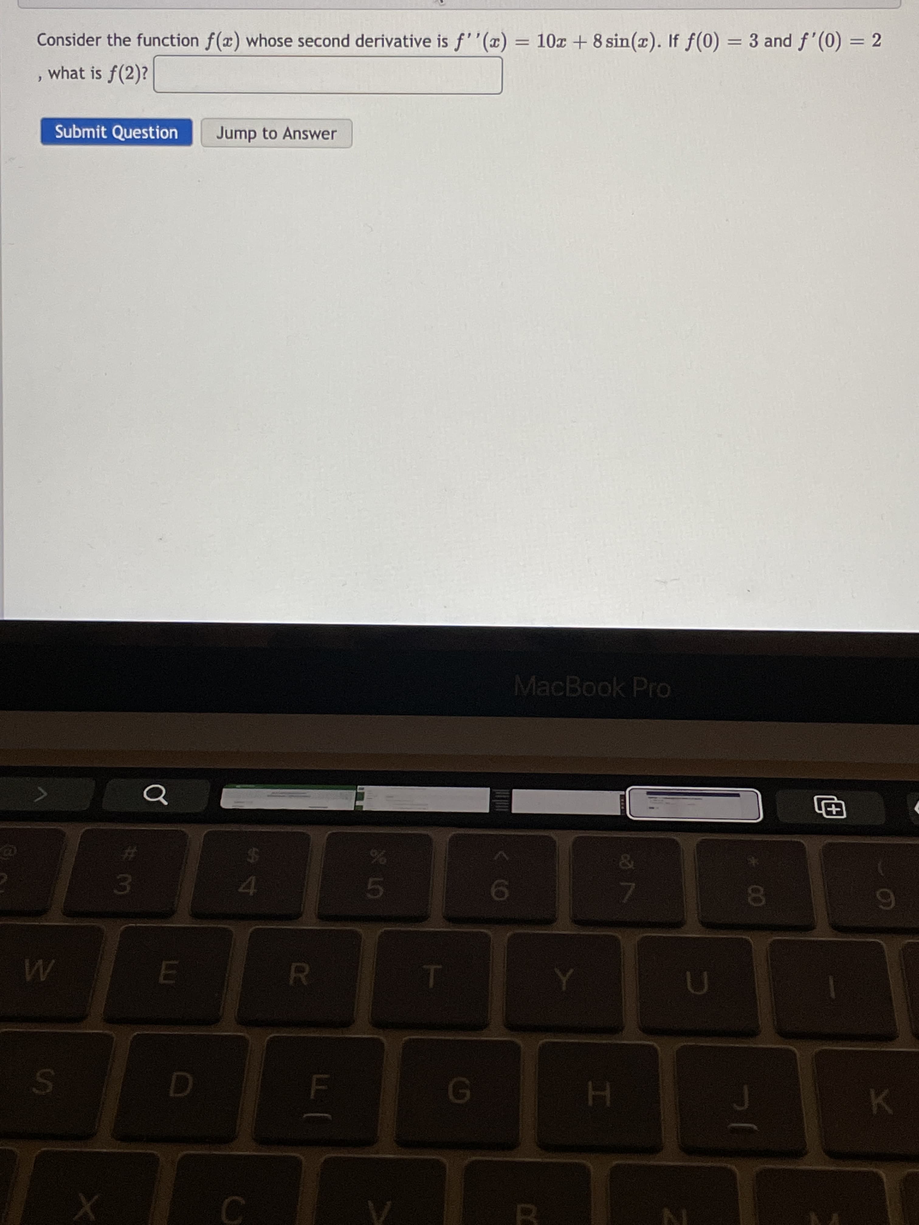 S.
%3D
Consider the function f(x) whose second derivative is f''(x) = 10x + 8 sin(x). If f(0) = 3 and f'(0) = 2
what is f(2)?
Submit Question
Jump to Answer
MacBook Pro
4.
3.
19
K
