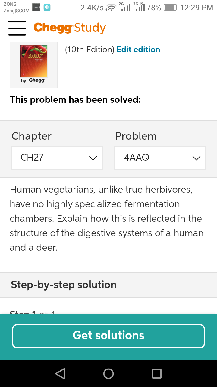 ZONG
2G
2G
2.4K/s ll il 78%
12:29 PM
Zong|SCOM
= Chegg Study
(10th Edition) Edit edition
ZOOLOGY
by Chegg
This problem has been solved:
Chapter
Problem
CH27
4AAQ
Human vegetarians, unlike true herbivores,
have no highly specialized fermentation
chambers. Explain how this is reflected in the
structure of the digestive systems of a human
and a deer.
Step-by-step solution
Ston 1 of A
Get solutions
