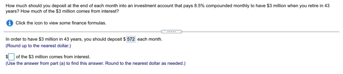 How much should you deposit at the end of each month into an investment account that pays 8.5% compounded monthly to have $3 million when you retire in 43
years? How much of the $3 million comes from interest?
Click the icon to view some finance formulas.
.....
In order to have $3 million in 43 years, you should deposit $ 572 each month.
(Round up to the nearest dollar.)
of the $3 million comes from interest.
(Use the answer from part (a) to find this answer. Round to the nearest dollar as needed.)
