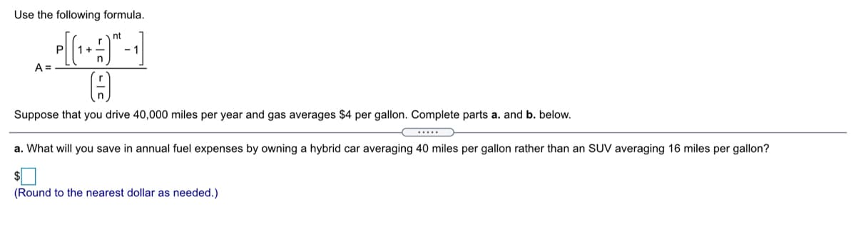 Use the following formula.
nt
P
1+
- 1
A =
Suppose that you drive 40,000 miles per year and gas averages $4 per gallon. Complete parts a. and b. below.
a. What will you save in annual fuel expenses by owning a hybrid car averaging 40 miles per gallon rather than an SUV averaging 16 miles per gallon?
(Round to the nearest dollar as needed.)
