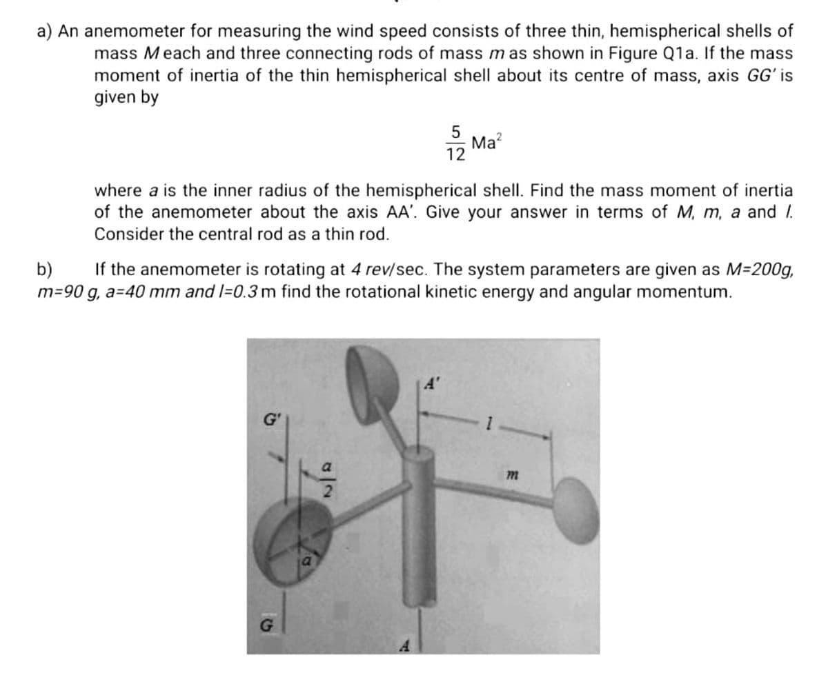 a) An anemometer for measuring the wind speed consists of three thin, hemispherical shells of
mass Meach and three connecting rods of mass mas shown in Figure Q1a. If the mass
moment of inertia of the thin hemispherical shell about its centre of mass, axis GG' is
given by
12
5
Ma?
where a is the inner radius of the hemispherical shell. Find the mass moment of inertia
of the anemometer about the axis AA'. Give your answer in terms of M, m, a and I.
Consider the central rod as a thin rod.
b)
If the anemometer is rotating at 4 rev/sec. The system parameters are given as M=200g,
m=90 g, a=40 mm and l=0.3m find the rotational kinetic energy and angular momentum.
A'
G
