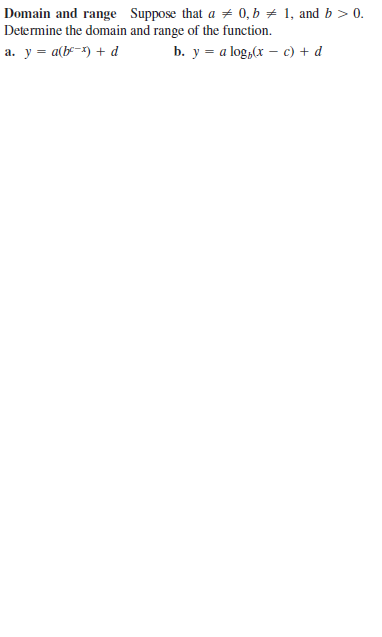 Domain and range Suppose that a # 0, b + 1, and b > 0.
Determine the domain and range of the function.
а. у — а(ь-) + d
b. y = a log,(x – c) + d
