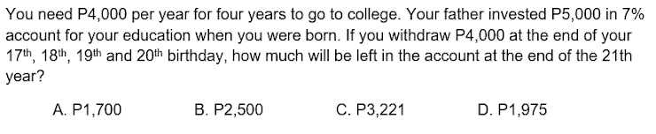 You need P4,000 per year for four years to go to college. Your father invested P5,000 in 7%
account for your education when you were born. If you withdraw P4,000 at the end of your
17th, 18th, 19th and 20th birthday, how much will be left in the account at the end of the 21th
year?
A. P1,700
В. Р2,500
С. Р3,221
D. P1,975
