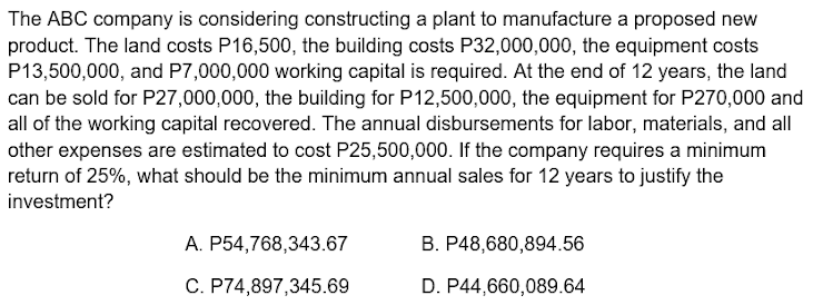 The ABC company is considering constructing a plant to manufacture a proposed new
product. The land costs P16,500, the building costs P32,000,000, the equipment costs
P13,500,000, and P7,000,000 working capital is required. At the end of 12 years, the land
can be sold for P27,000,000, the building for P12,500,000, the equipment for P270,000 and
all of the working capital recovered. The annual disbursements for labor, materials, and all
other expenses are estimated to cost P25,500,000. If the company requires a minimum
return of 25%, what should be the minimum annual sales for 12 years to justify the
investment?
A. P54,768,343.67
B. P48,680,894.56
C. P74,897,345.69
D. P44,660,089.64
