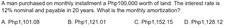 A man purchased on monthly installment a Php100,000 worth of land. The interest rate is
12% nominal and payable in 20 years. What is the monthly amortization?
A. Php1,101.08
B. Php1,121.01
C. Php1,152.15
D. Php1,128.12
