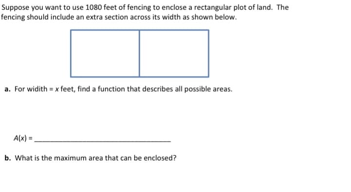Suppose you want to use 1080 feet of fencing to enclose a rectangular plot of land. The
fencing should include an extra section across its width as shown below.
a. For widith = x feet, find a function that describes all possible areas.
A(x) =
b. What is the maximum area that can be enclosed?
