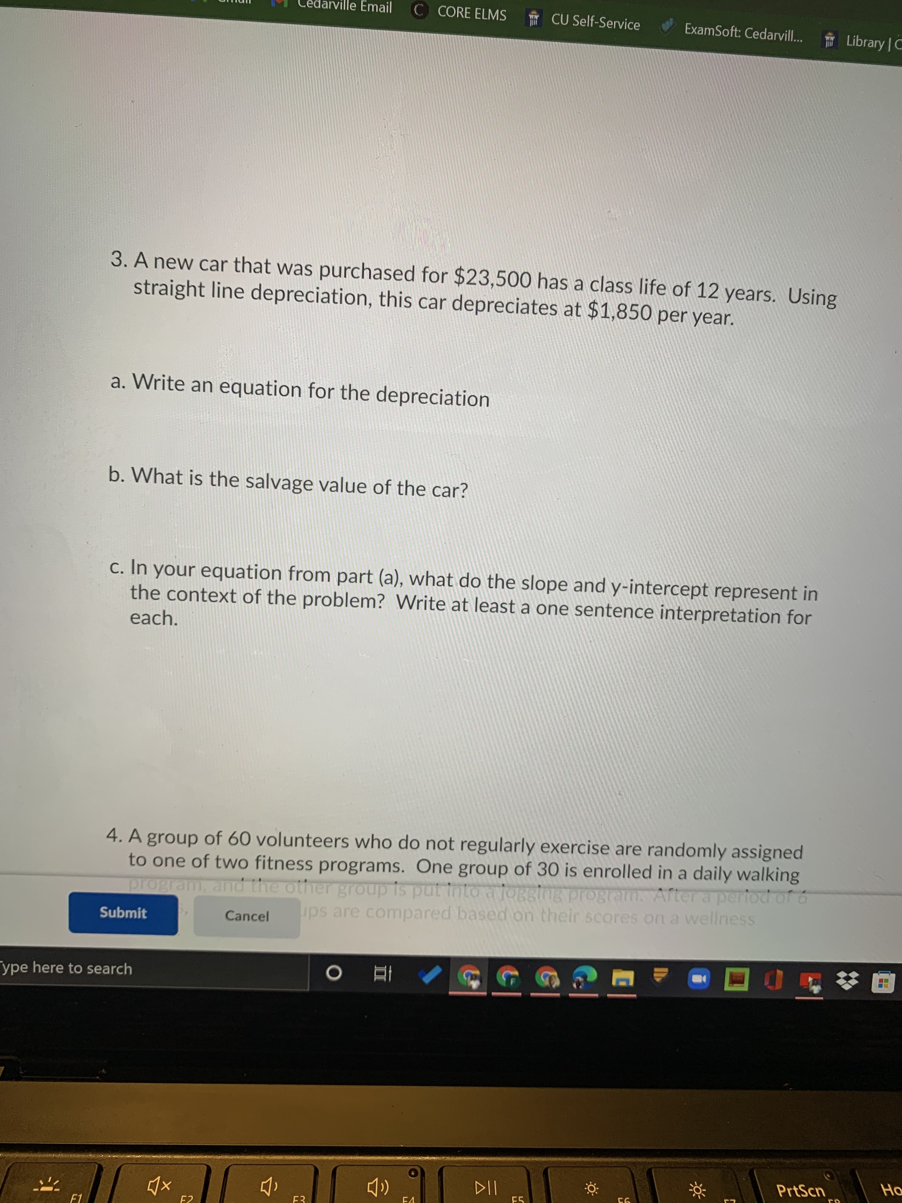 edarville Email
C CORE ELMS
CU Self-Service
ExamSoft: Cedarvill...
* Library | C
3. A new car that was purchased for $23,500 has a class life of 12 years. Using
straight line depreciation, this car depreciates at $1,850 per year.
a. Write an equation for the depreciation
b. What is the salvage value of the car?
c. In your equation from part (a), what do the slope and y-intercept represent in
the context of the problem? Write at least a one sentence interpretation for
each.
4. A group of 60 volunteers who do not regularly exercise are randomly assigned
to one of two fitness programs. One group of 30 is enrolled in a daily walking
program, and the other group is put into aiOgging program. After a period of 6
ups are compared based on their scores on a wellness
Submit
Cancel
ype here to search
立
PrtScn
Ho
F4
E5
F2
F3
F1
