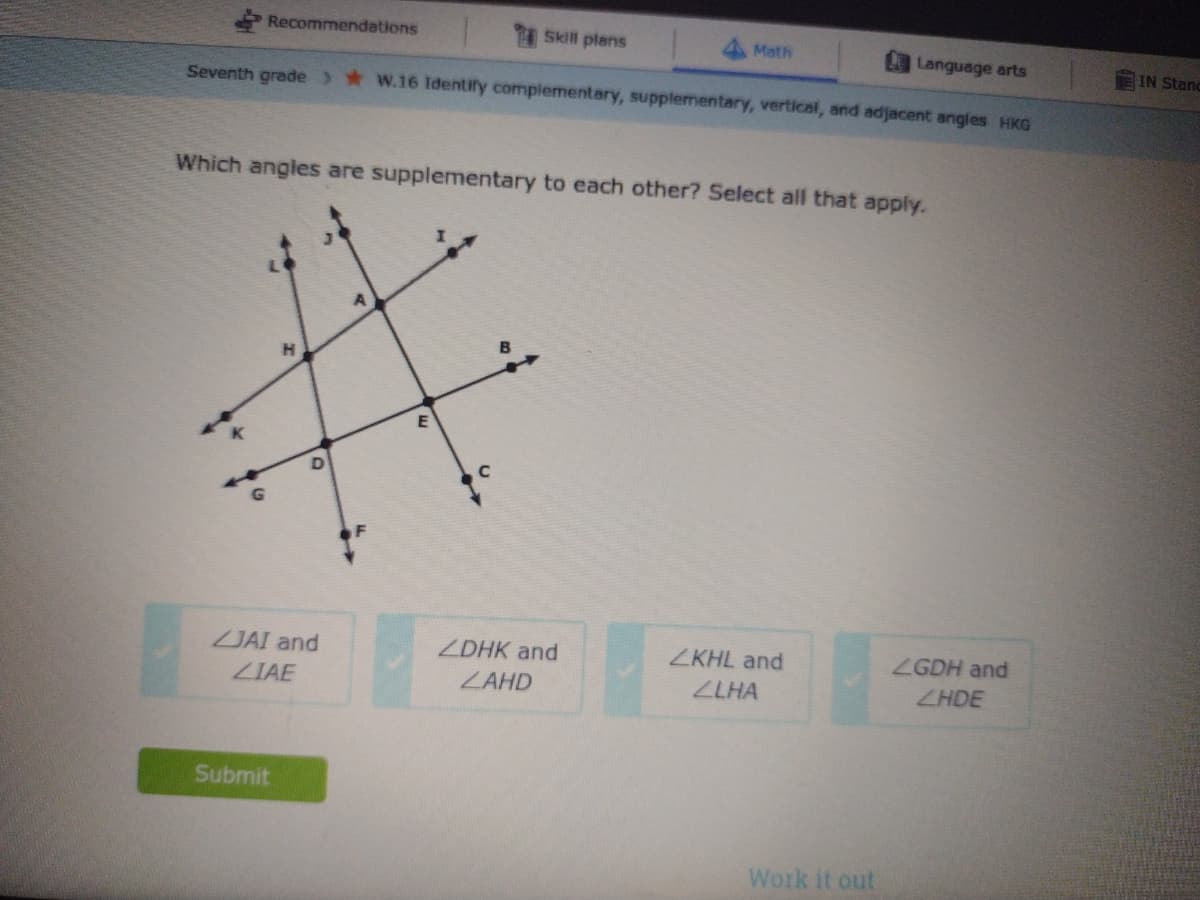 Recommendations
Skill plans
Math
Language arts
IN Stanc
Seventh grade w.16 Identify complementary, supplementary, vertical, and adjacent angfes HKG
Which angles are supplementary to each other? Select all that apply.
JAI and
ZDHK and
ZKHL and
ZGDH and
ZIAE
ZAHD
ZLHA
ZHDE
Submit
Work it out
