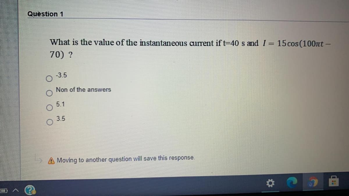Quèstion 1
What is the value of the instantaneous current if t=40 s and I= 15cos(100nt -
%3D
70) ?
-3.5
Non of the answers
5.1
3.5
A Moving to another question will save this response.
