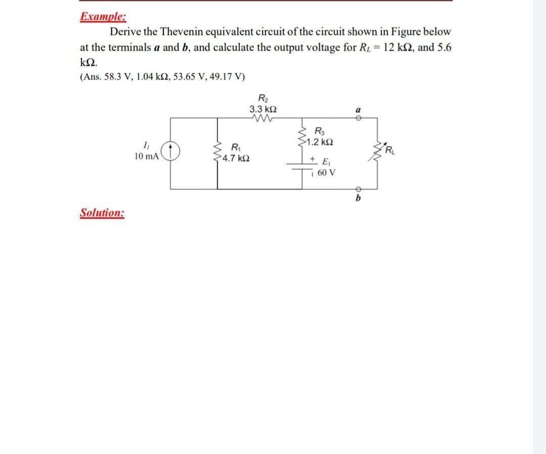 Example:
Derive the Thevenin equivalent circuit of the circuit shown in Figure below
at the terminals a and b, and calculate the output voltage for RL = 12 kN, and 5.6
ΚΩ.
(Ans. 58.3 V, 1.04 k2, 53.65 V, 49.17 V)
R2
3.3 k2
a
R3
$1.2 k2
I
10 mA
4.7 k2
7 60 V
Solution:
