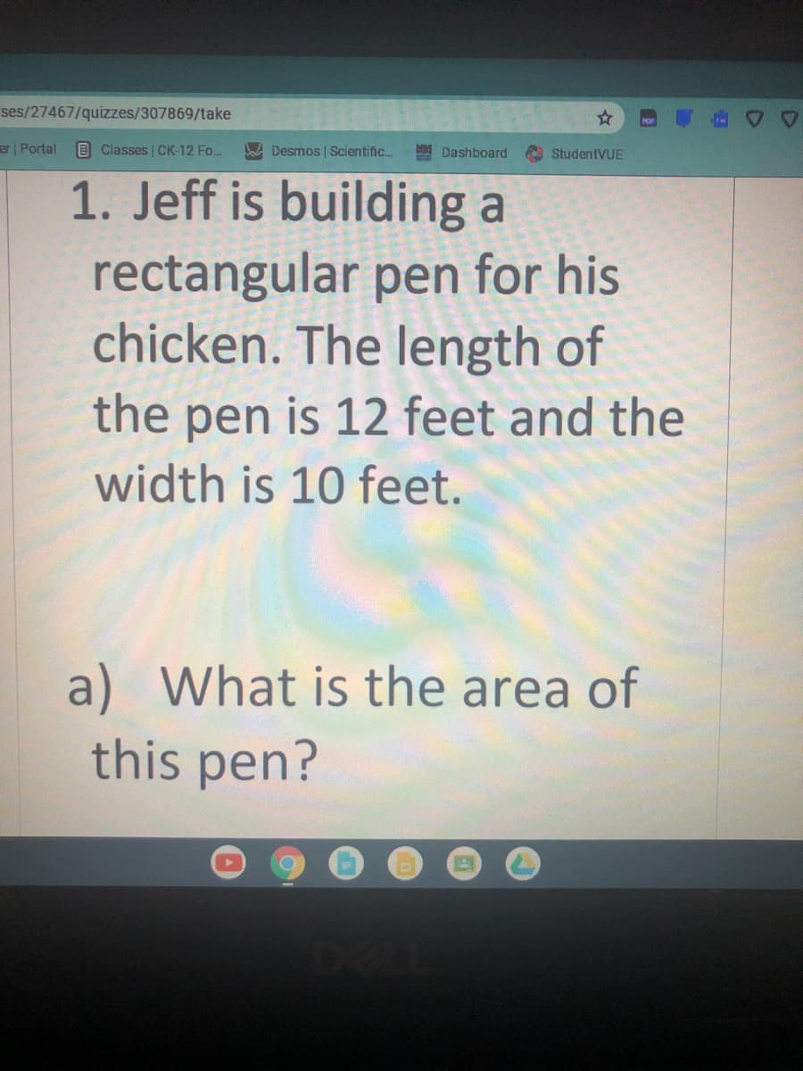 ses/27467/quizzes/307869/take
er Portal
O Classes | CK-12 Fo..
BaA Desmos | Scientific.
Dashboard
A StudentVUE
1. Jeff is building a
rectangular pen for his
chicken. The length of
the pen is 12 feet and the
width is 10 feet.
a) What is the area of
this pen?
