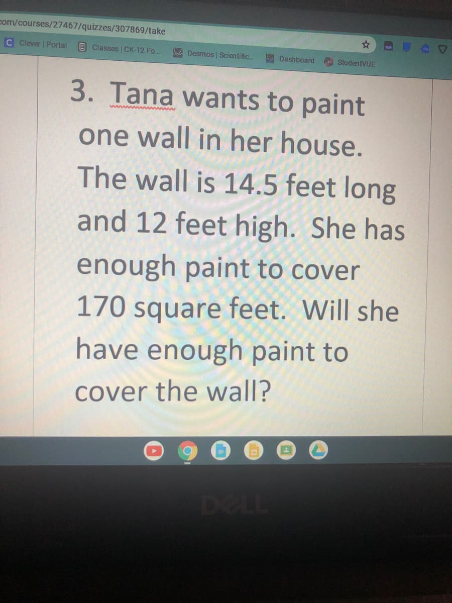 com/courses/27467/quizzes/307869/take
C Clever | Portal
BClasses CK-12 Fo..
A Desmos | Scientific.
A Dashboard
A StudentVUE
3. Tana wants to paint
one wall in her house.
The wall is 14.5 feet long
and 12 feet high. She has
enough paint to cover
170 square feet. Will she
have enough paint to
cover the wall?
DELL
