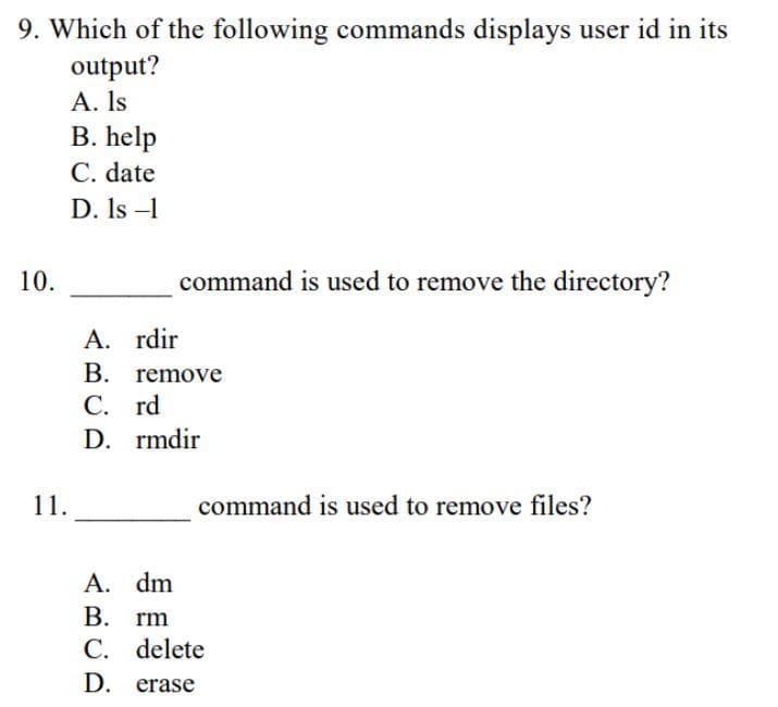 9. Which of the following commands displays user id in its
output?
A. Is
B. help
C. date
D. Is -1
10.
command is used to remove the directory?
A. rdir
B. remove
С. rd
D. rmdir
11.
command is used to remove files?
A. dm
В. rm
C. delete
D. erase
