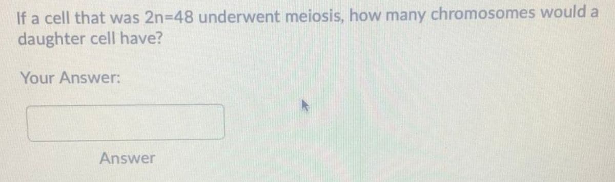 If a cell that was 2n-48 underwent meiosis, how many chromosomes would a
daughter cell have?
Your Answer:
Answer
