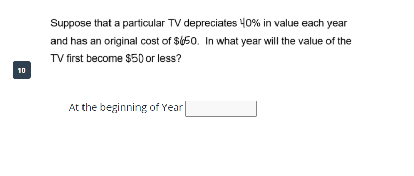 Suppose that a particular TV depreciates 40% in value each year
and has an original cost of $650. In what year will the value of the
TV first become $50 or less?
10
At the beginning of Year
