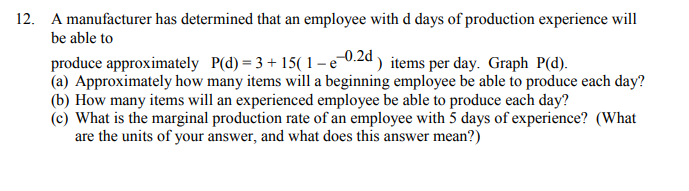 12. A manufacturer has determined that an employee with d days of production experience will
be able to
produce approximately P(d) = 3 + 15( 1– e 0.2d ) items per day. Graph P(d).
(a) Approximately how many items will a beginning employee be able to produce each day?
(b) How many items will an experienced employee be able to produce each day?
(c) What is the marginal production rate of an employee with 5 days of experience? (What
are the units of your answer, and what does this answer mean?)
