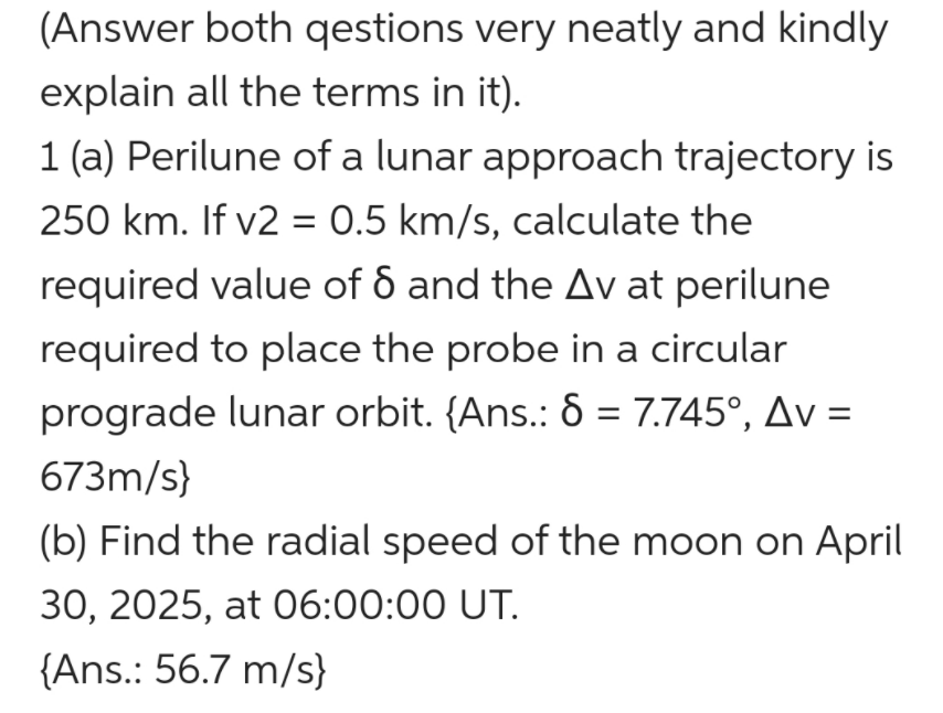 (Answer both qestions very neatly and kindly
explain all the terms in it).
1 (a) Perilune of a lunar approach trajectory is
250 km. If v2 = 0.5 km/s, calculate the
required value of 6 and the Av at perilune
required to place the probe in a circular
prograde lunar orbit. {Ans.: 8 = 7.745°, Av =
673m/s}
(b) Find the radial speed of the moon on April
30, 2025, at O6:00:00 UT.
{Ans.: 56.7 m/s}

