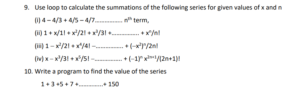 9. Use loop to calculate the summations of the following series for given values of x and n
(i) 4 – 4/3 + 4/5 – 4/7. .
nth
term,
(ii) 1 + x/1! + x?/2! + x³/3! +.
+ x"/n!
(iii) 1 – x²/2! + x*/4! -
+ (-x²)^/2n!
(iv) x – x³/3! + x°/5! - . + (-1)" x2n+1/(2n+1)!
10. Write a program to find the value of the series
1 + 3 +5 + 7 +..
.+ 150
