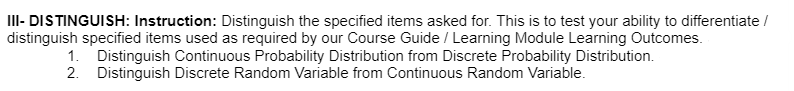 III- DISTINGUISH: Instruction: Distinguish the specified items asked for. This is to test your ability to differentiate /
distinguish specified items used as required by our Course Guide / Learning Module Learning Outcomes.
1. Distinguish Continuous Probability Distribution from Discrete Probability Distribution.
2. Distinguish Discrete Random Variable from Continuous Random Variable.
