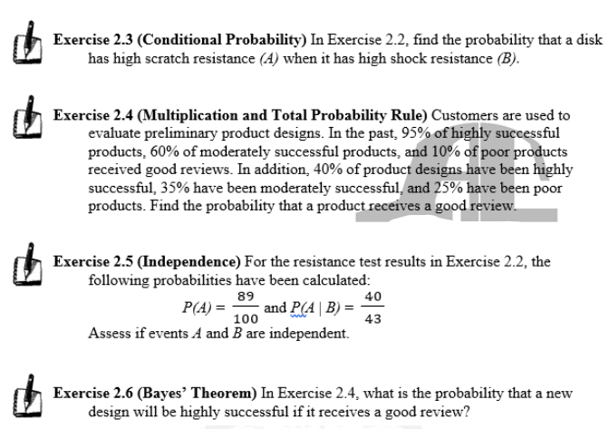 Exercise 2.3 (Conditional Probability) In Exercise 2.2, find the probability that a disk
has high scratch resistance (A) when it has high shock resistance (B).
Exercise 2.4 (Multiplication and Total Probability Rule) Customers are used to
evaluate preliminary product designs. In the past, 95% of highly successful
products, 60% of moderately successful products, and 10% of poor products
received good reviews. In addition, 40% of product designs have been highly
successful, 35% have been moderately successful, and 25% have been poor
products. Find the probability that a product receives a good review.
Exercise 2.5 (Independence) For the resistance test results in Exercise 2.2, the
following probabilities have been calculated:
89
40
P(A) =
and P(A | B) =
100
43
Assess if events A and B are independent.
Exercise 2.6 (Bayes’ Theorem) In Exercise 2.4, what is the probability that a new
design will be highly successful if it receives a good review?
