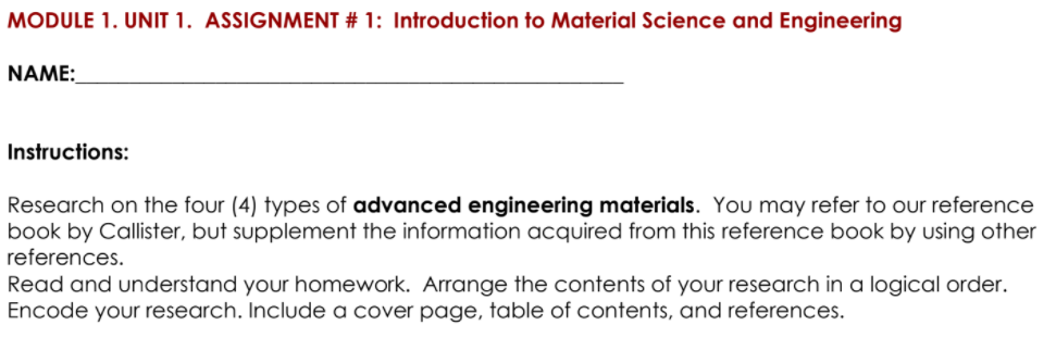 MODULE 1. UNIT 1. ASSIGNMENT # 1: Introduction to Material Science and Engineering
NAME:
Instructions:
Research on the four (4) types of advanced engineering materials. You may refer to our reference
book by Callister, but supplement the information acquired from this reference book by using other
references.
Read and understand your homework. Arrange the contents of your research in a logical order.
Encode your research. Include a cover page, table of contents, and references.
