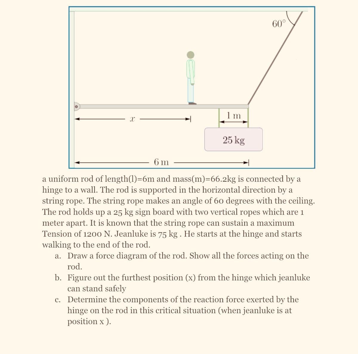 O
X
1 m
25 kg
60°
6 m
a uniform rod of length(1)=6m and mass(m)=66.2kg is connected by a
hinge to a wall. The rod is supported in the horizontal direction by a
string rope. The string rope makes an angle of 60 degrees with the ceiling.
The rod holds up a 25 kg sign board with two vertical ropes which are 1
meter apart. It is known that the string rope can sustain a maximum
Tension of 1200 N. Jeanluke is 75 kg . He starts at the hinge and starts
walking to the end of the rod.
a. Draw a force diagram of the rod. Show all the forces acting on the
rod.
b. Figure out the furthest position (x) from the hinge which jeanluke
can stand safely
c.
Determine the components of the reaction force exerted by the
hinge on the rod in this critical situation (when jeanluke is at
position x ).