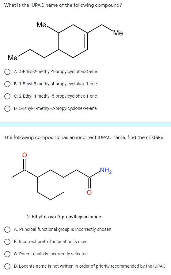 What is the IUPAC name of the following compound?
Ме
`Me
Ме
A. 4-Ethyl-2-methyl-1-propylcyclohex-4-ene
B. 1-Ethyl-5-methyl-4-propylcyclohex-1-ene
C. 2-Ethyl-4-methyl-5-propylcyclohex-1-ene
O D. 5-Ethyl-1-methyl-2-propylcyclohex-4-ene
The following compound has an incorrect IUPAC name, find the mistake.
NH2
N-Ethyl-6-oxo-5-propylheptanamide
A. Principal functional group is incorrectly chosen
B. Incorrect prefix for location is used
O C. Parent chain is incorrectly selected
D. Locants name is not written in order of priority recommended by the IUPAC
