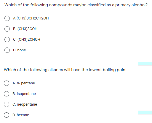 Which of the following compounds maybe classified as a primary alcohol?
O A.(CH3)3CH2CH2OH
О в. (снз)зсон
O c. (CH3)2CHOH
O D. none
Which of the following alkanes will have the lowest boiling point
A. n- pentane
B. isopentane
C. neopentane
D. hexane
