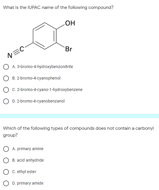 What is the IUPAC name of the following compound?
Br
N=C
O A. 3-bromo-4-hydroxybenzonitrile
O B. 2-bromo-4-cyanophenol
O C. 2-bromo-4-cyano-1-hydroxybenzene
O D. 2-bromo-4-cyanobenzanol
Which of the following types of compounds does not contain a carbonyl
group?
A. primary amine
B. acid anhydride
C. ethyl ester
O D. primary amide
