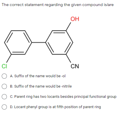 The correct statement regarding the given compound islare
OH
CI
CN
O A. Suffix of the name would be -ol
B. Suffix of the name would be -nitrile
O C. Parent ring has two locants besides principal functional group
O D. Locant phenyl group is at fifth position of parent ring
