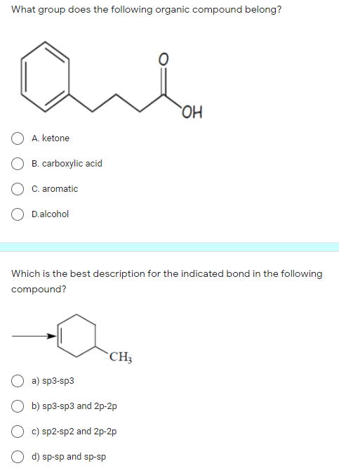 What group does the following organic compound belong?
HO.
A. ketone
B. carboxylic acid
C. aromatic
D.alcohol
Which is the best description for the indicated bond in the following
compound?
*CH;
a) sp3-sp3
O b) sp3-sp3 and 2p-2p
O c) sp2-sp2 and 2p-2p
d) sp-sp and sp-sp
