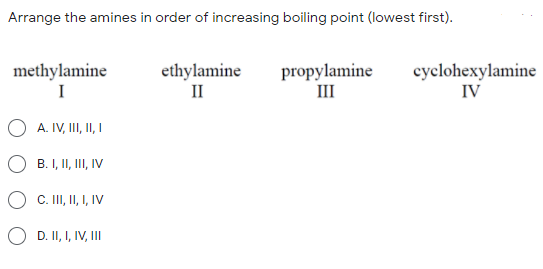 Arrange the amines in order of increasing boiling point (lowest first).
methylamine
I
ethylamine
II
propylamine
III
cyclohexylamine
IV
A. IV, I, II I
B. I, II, III, IV
C. II, I I, IV
O D. II, I, IV, II
